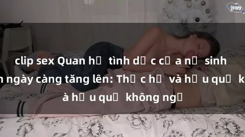 clip sex Quan hệ tình dục của nữ sinh Việt Nam ngày càng tăng lên: Thực hư và hậu quả không ngờ
