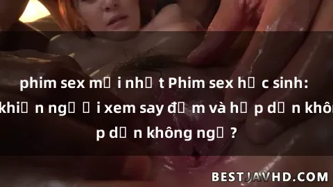 phim sex mới nhất Phim sex học sinh: Điều gì khiến người xem say đắm và hấp dẫn không ngờ?