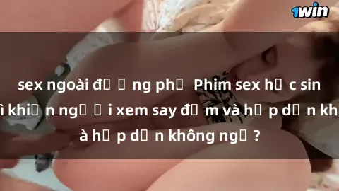 sex ngoài đường phố Phim sex học sinh: Điều gì khiến người xem say đắm và hấp dẫn không ngờ?