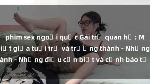 phim sex ngoại quốc Gái trẻ quan hệ: Mối quan hệ khác biệt giữa tuổi trẻ và trưởng thành - Những điều cần biết và cảnh báo từ chuyên gia