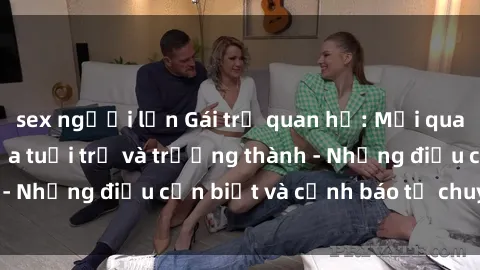 sex người lớn Gái trẻ quan hệ: Mối quan hệ khác biệt giữa tuổi trẻ và trưởng thành - Những điều cần biết và cảnh báo từ chuyên gia