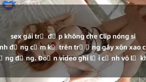 sex gái trẻ đẹp không che Clip nóng sinh viên gây sốc: Hành động cấm kỵ trên trường gây xôn xao cộng đồng. Đoạn video ghi lại cảnh vô lễ khiến dư luận bức xúc.