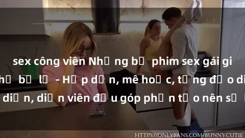 sex công viên Những bộ phim sex gái già đỉnh cao không thể bỏ lỡ - Hấp dẫn, mê hoặc, từng đạo diễn, diễn viên đều góp phần tạo nên sự hấp dẫn, kích thích.