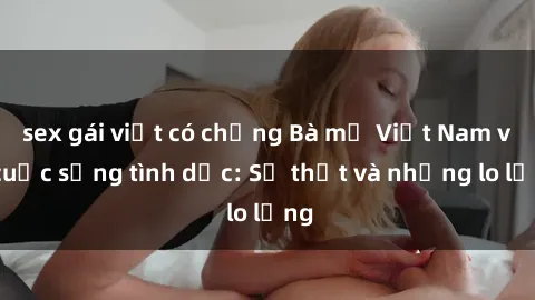 sex gái việt có chồng Bà mẹ Việt Nam và cuộc sống tình dục: Sự thật và những lo lắng