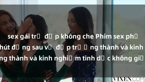 sex gái trẻ đẹp không che Phim sex phụ nữ lớn tuổi: Sức hút đằng sau vẻ đẹp trưởng thành và kinh nghiệm tình dục không giới hạn
