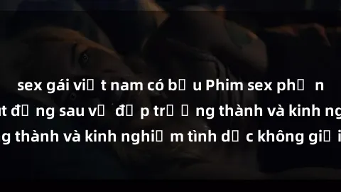 sex gái việt nam có bầu Phim sex phụ nữ lớn tuổi: Sức hút đằng sau vẻ đẹp trưởng thành và kinh nghiệm tình dục không giới hạn