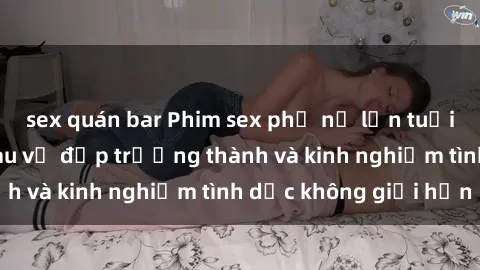 sex quán bar Phim sex phụ nữ lớn tuổi: Sức hút đằng sau vẻ đẹp trưởng thành và kinh nghiệm tình dục không giới hạn