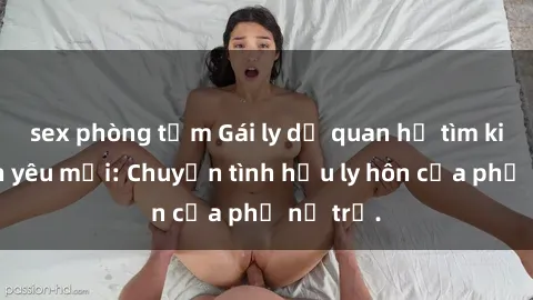sex phòng tắm Gái ly dị quan hệ tìm kiếm tình yêu mới: Chuyện tình hậu ly hôn của phụ nữ trẻ.