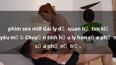 phim sex milf Gái ly dị quan hệ tìm kiếm tình yêu mới: Chuyện tình hậu ly hôn của phụ nữ trẻ.