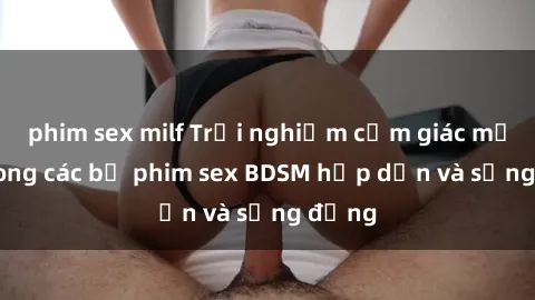 phim sex milf Trải nghiệm cảm giác mới lạ trong các bộ phim sex BDSM hấp dẫn và sống động