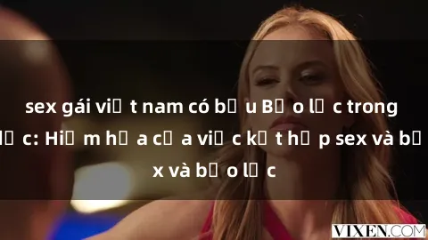 sex gái việt nam có bầu Bạo lực trong tình dục: Hiểm họa của việc kết hợp sex và bạo lực