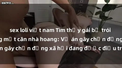 sex loli việt nam Tìm thấy gái bị trói và bị hiếp dâm trong một căn nhà hoang: Vụ án gây chấn động xã hội đang được điều tra vào.
