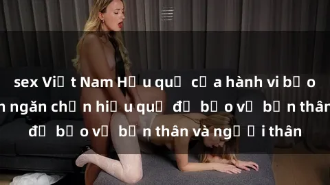 sex Việt Nam Hậu quả của hành vi bạo dâm sex và cách ngăn chặn hiệu quả để bảo vệ bản thân và người thân
