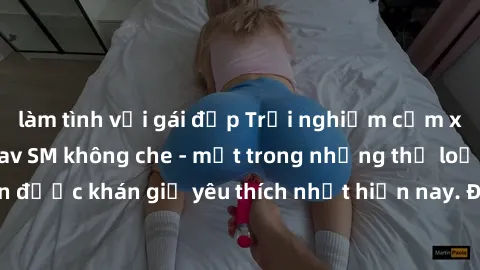 làm tình với gái đẹp Trải nghiệm cảm xúc thăng hoa với jav SM không che - một trong những thể loại phim người lớn được khán giả yêu thích nhất hiện nay. Đảm bảo đem lại sự hấp dẫn, kích thích tối đa c