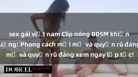 sex gái việt nam Clip nóng BDSM khiến người xem phát cuồng: Phong cách mới mẻ và quyến rũ đáng xem ngay lập tức!
