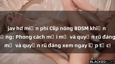 jav hd miễn phí Clip nóng BDSM khiến người xem phát cuồng: Phong cách mới mẻ và quyến rũ đáng xem ngay lập tức!