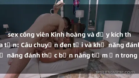 sex công viên Kinh hoàng và đầy kích thích với phim sex tra tấn: Câu chuyện đen tối và khả năng đánh thức bản năng tiềm ẩn trong con người