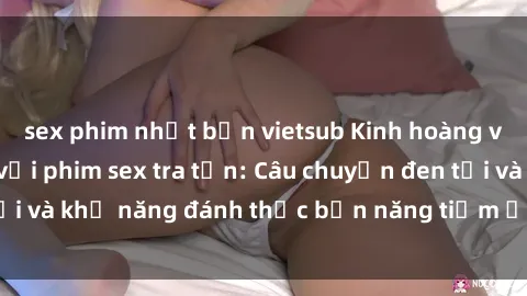 sex phim nhật bản vietsub Kinh hoàng và đầy kích thích với phim sex tra tấn: Câu chuyện đen tối và khả năng đánh thức bản năng tiềm ẩn trong con người