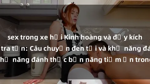 sex trong xe hơi Kinh hoàng và đầy kích thích với phim sex tra tấn: Câu chuyện đen tối và khả năng đánh thức bản năng tiềm ẩn trong con người