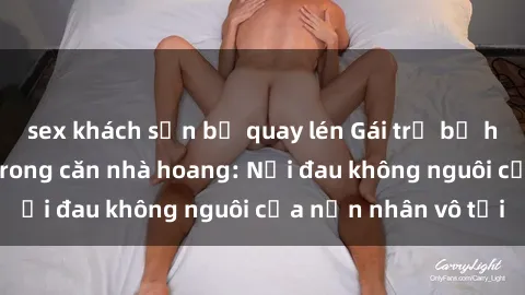 sex khách sạn bị quay lén Gái trẻ bị hiếp dâm bạo lực trong căn nhà hoang: Nỗi đau không nguôi của nạn nhân vô tội