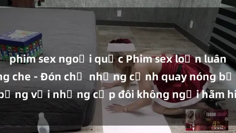 phim sex ngoại quốc Phim sex loạn luân đầy kích thích không che - Đón chờ những cảnh quay nóng bỏng với những cặp đôi không ngại hãm hiếp gia đình trong lòng