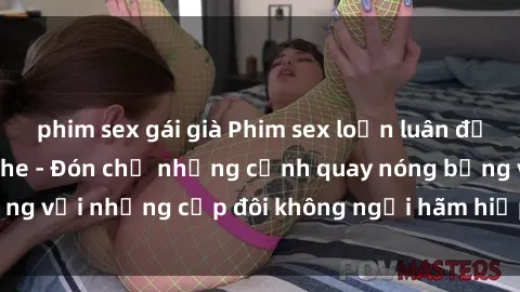 phim sex gái già Phim sex loạn luân đầy kích thích không che - Đón chờ những cảnh quay nóng bỏng với những cặp đôi không ngại hãm hiếp gia đình trong lòng