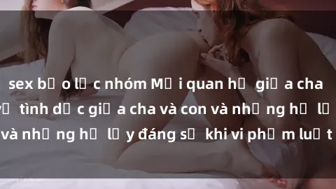 sex bạo lực nhóm Mối quan hệ giữa cha và con: Sự thật về tình dục giữa cha và con và những hệ lụy đáng sợ khi vi phạm luật pháp.