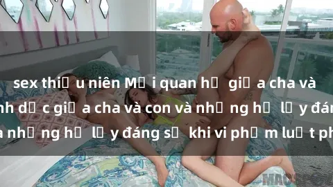 sex thiếu niên Mối quan hệ giữa cha và con: Sự thật về tình dục giữa cha và con và những hệ lụy đáng sợ khi vi phạm luật pháp.