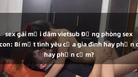 sex gái mại dâm vietsub Động phòng sex mẹ con: Bí mật tình yêu của gia đình hay phản cảm?
