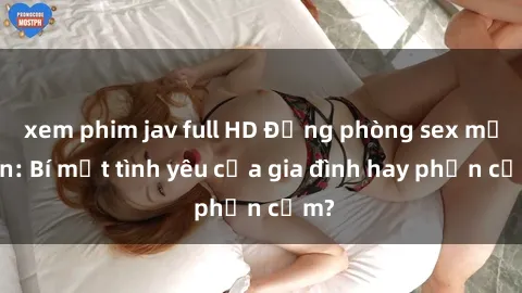 xem phim jav full HD Động phòng sex mẹ con: Bí mật tình yêu của gia đình hay phản cảm?