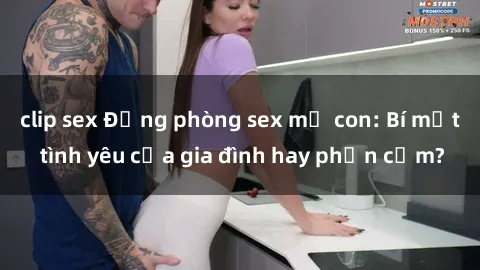 clip sex Động phòng sex mẹ con: Bí mật tình yêu của gia đình hay phản cảm?