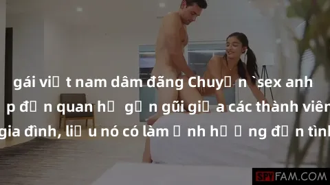 gái việt nam dâm đãng Chuyện `sex anh em ruột` - Đề cập đến quan hệ gần gũi giữa các thành viên trong gia đình, liệu nó có làm ảnh hưởng đến tình cảm gia đình hay không?