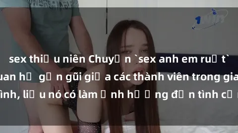 sex thiếu niên Chuyện `sex anh em ruột` - Đề cập đến quan hệ gần gũi giữa các thành viên trong gia đình, liệu nó có làm ảnh hưởng đến tình cảm gia đình hay không?