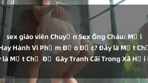 sex giáo viên Chuyện Sex Ông Cháu: Mối Quan Hệ Gia Đình Hay Hành Vi Phạm Đạo Đức? Đây là Một Chủ Đề Gây Tranh Cãi Trong Xã Hội Hiện Nay.
