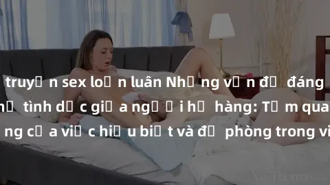 truyện sex loạn luân Những vấn đề đáng quan tâm về quan hệ tình dục giữa người họ hàng: Tầm quan trọng của việc hiểu biết và đề phòng trong việc tiếp xúc trong gia đình.