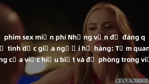phim sex miễn phí Những vấn đề đáng quan tâm về quan hệ tình dục giữa người họ hàng: Tầm quan trọng của việc hiểu biết và đề phòng trong việc tiếp xúc trong gia đình.