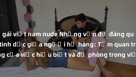 gái việt nam nude Những vấn đề đáng quan tâm về quan hệ tình dục giữa người họ hàng: Tầm quan trọng của việc hiểu biết và đề phòng trong việc tiếp xúc trong gia đình.