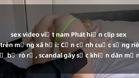 sex video việt nam Phát hiện clip sex quay lén hot nhất trên mạng xã hội: Cận cảnh cuộc sống riêng tư bị rò rỉ, scandal gây sốc khiến dân mạng không khỏi bàng hoàng