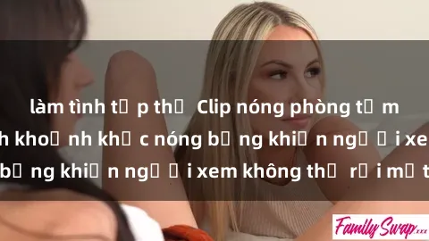 làm tình tập thể Clip nóng phòng tắm gây sốt: Cận cảnh khoảnh khắc nóng bỏng khiến người xem không thể rời mắt