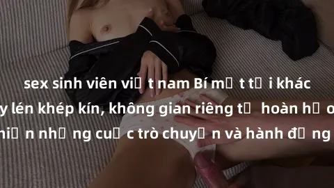 sex sinh viên việt nam Bí mật tại khách sạn: Phòng quay lén khép kín, không gian riêng tư hoàn hảo để thực hiện những cuộc trò chuyện và hành động không bị người khác phát hiện.