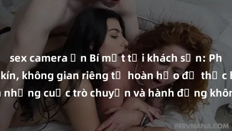 sex camera ẩn Bí mật tại khách sạn: Phòng quay lén khép kín, không gian riêng tư hoàn hảo để thực hiện những cuộc trò chuyện và hành động không bị người khác phát hiện.