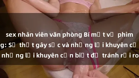 sex nhân viên văn phòng Bí mật về phim sex nơi công cộng: Sự thật gây sốc và những lời khuyên cần biết để tránh rủi ro