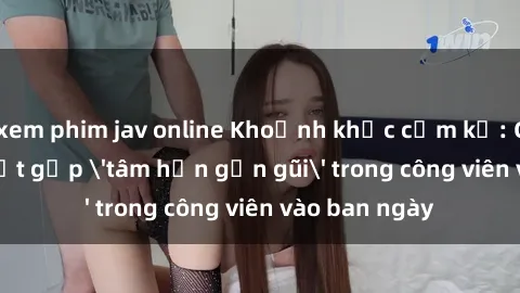 xem phim jav online Khoảnh khắc cấm kỵ: Cặp đôi bị bắt gặp 'tâm hồn gần gũi' trong công viên vào ban ngày