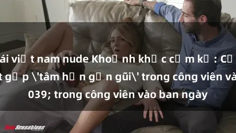 gái việt nam nude Khoảnh khắc cấm kỵ: Cặp đôi bị bắt gặp 'tâm hồn gần gũi' trong công viên vào ban ngày