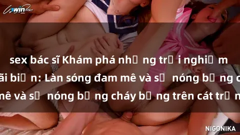 sex bác sĩ Khám phá những trải nghiệm độc đáo tại sex bãi biển: Làn sóng đam mê và sự nóng bỏng cháy bỏng trên cát trắng