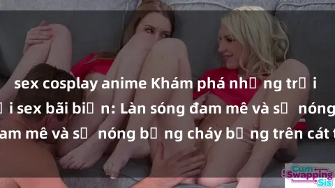 sex cosplay anime Khám phá những trải nghiệm độc đáo tại sex bãi biển: Làn sóng đam mê và sự nóng bỏng cháy bỏng trên cát trắng