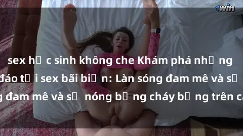 sex học sinh không che Khám phá những trải nghiệm độc đáo tại sex bãi biển: Làn sóng đam mê và sự nóng bỏng cháy bỏng trên cát trắng