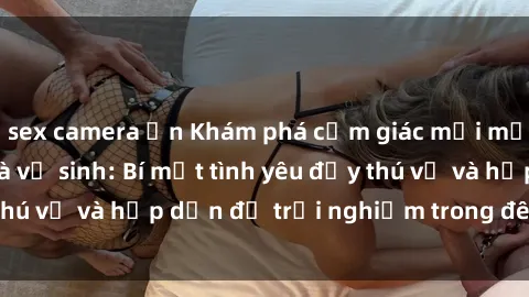 sex camera ẩn Khám phá cảm giác mới mẻ với sex trong nhà vệ sinh: Bí mật tình yêu đầy thú vị và hấp dẫn để trải nghiệm trong đêm hôm nay!