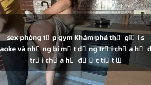 sex phòng tập gym Khám phá thế giới sex quán karaoke và những bí mật động trời chưa hề được tiết lộ