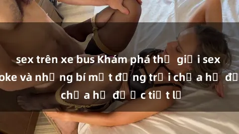 sex trên xe bus Khám phá thế giới sex quán karaoke và những bí mật động trời chưa hề được tiết lộ